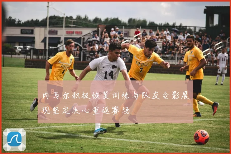 内马尔积极恢复训练与队友合影展现坚定决心重返赛场