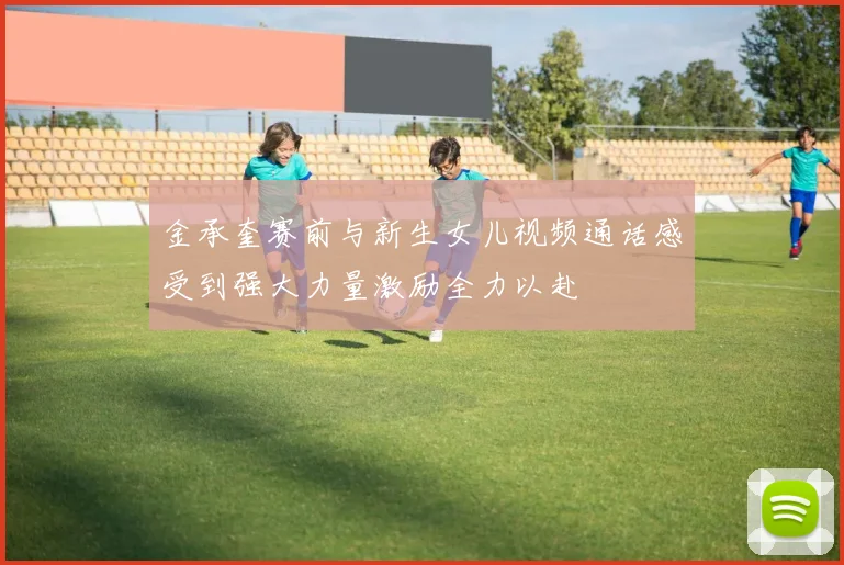金承奎赛前与新生女儿视频通话感受到强大力量激励全力以赴