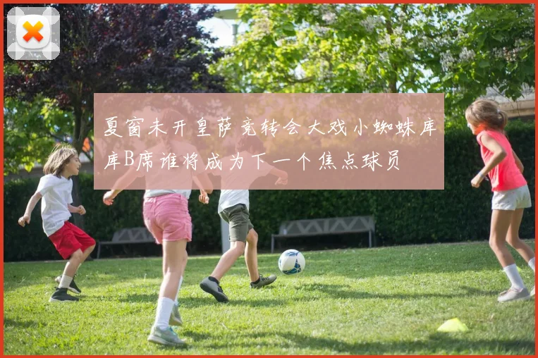 夏窗未开皇萨竞转会大戏小蜘蛛库库B席谁将成为下一个焦点球员