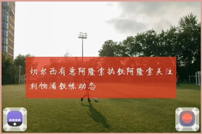 切尔西有意阿隆索执教阿隆索关注利物浦教练动态