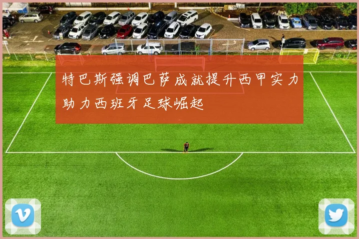 特巴斯强调巴萨成就提升西甲实力助力西班牙足球崛起