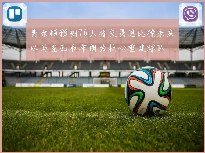 费尔顿预测76人将交易恩比德未来以马克西和布朗为核心重建球队