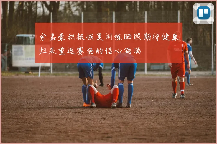 余嘉豪积极恢复训练晒照期待健康归来重返赛场的信心满满