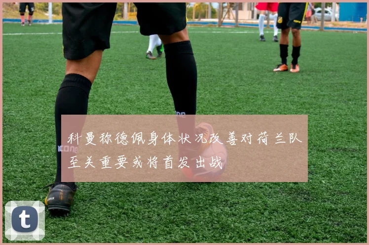 科曼称德佩身体状况改善对荷兰队至关重要或将首发出战