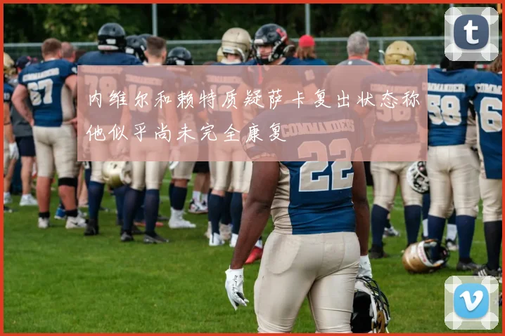 内维尔和赖特质疑萨卡复出状态称他似乎尚未完全康复