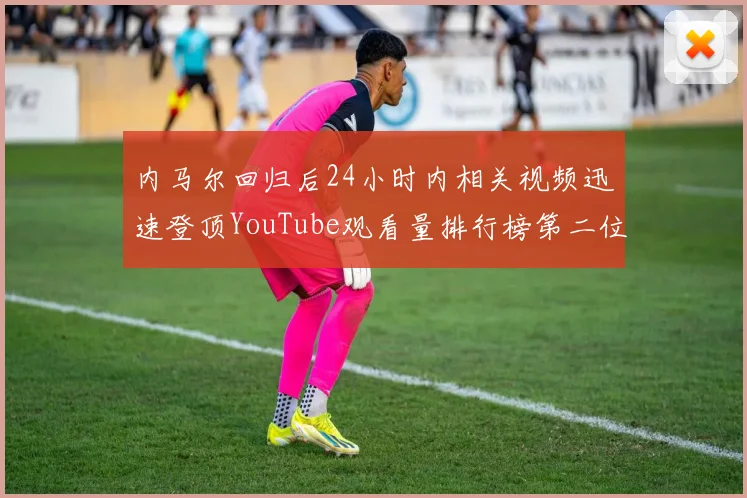 内马尔回归后24小时内相关视频迅速登顶YouTube观看量排行榜第二位