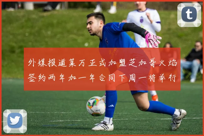外媒报道莱万正式加盟芝加哥火焰签约两年加一年合同下周一将举行亮相仪式