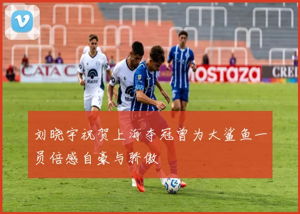 刘晓宇祝贺上海夺冠曾为大鲨鱼一员倍感自豪与骄傲
