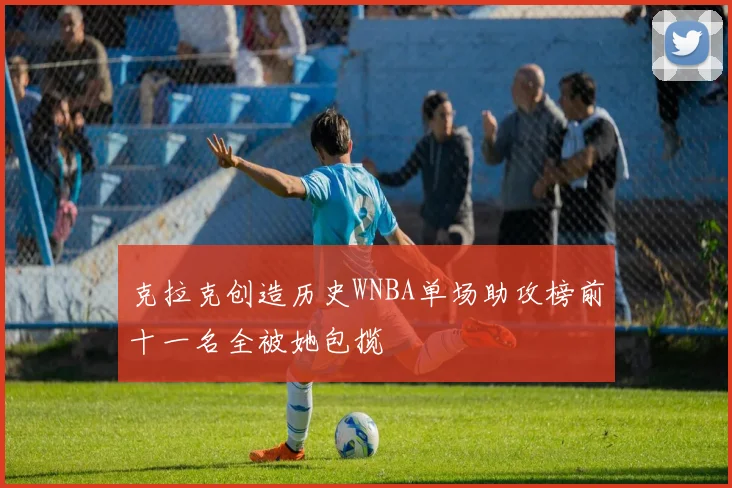 克拉克创造历史WNBA单场助攻榜前十一名全被她包揽