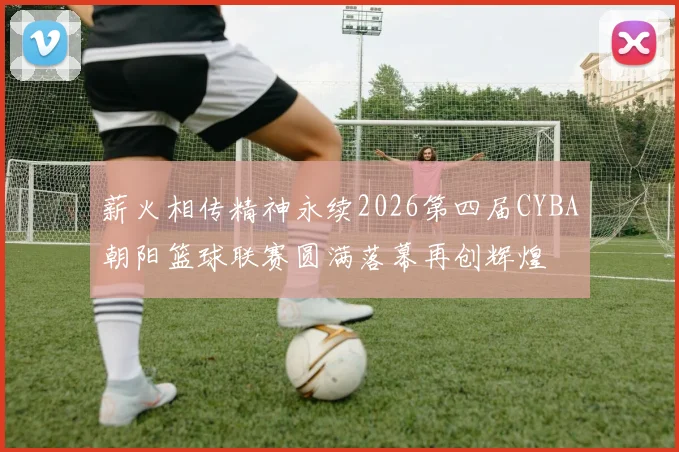 薪火相传精神永续2026第四届CYBA朝阳篮球联赛圆满落幕再创辉煌