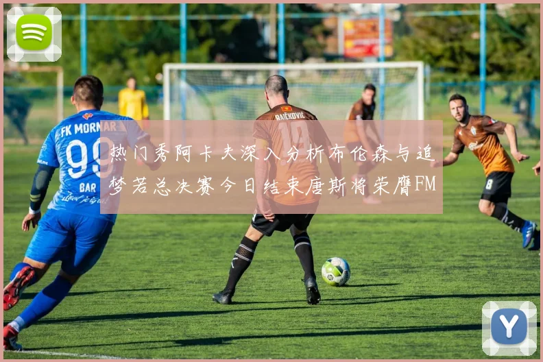 热门秀阿卡夫深入分析布伦森与追梦若总决赛今日结束唐斯将荣膺FMVP