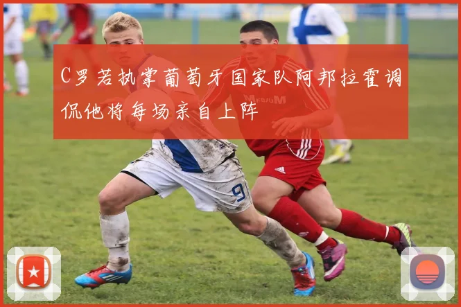 C罗若执掌葡萄牙国家队阿邦拉霍调侃他将每场亲自上阵