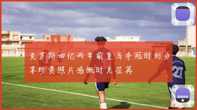 克罗斯回忆两年前皇马夺冠时刻分享珍贵照片感慨时光荏苒