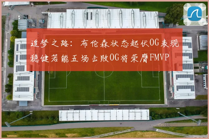 追梦之路：布伦森状态起伏OG表现稳健若能五场击败OG将荣膺FMVP