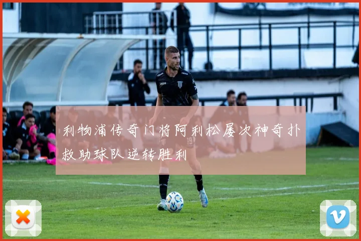 利物浦传奇门将阿利松屡次神奇扑救助球队逆转胜利