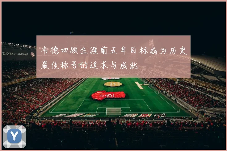 韦德回顾生涯前五年目标成为历史最佳称号的追求与成就
