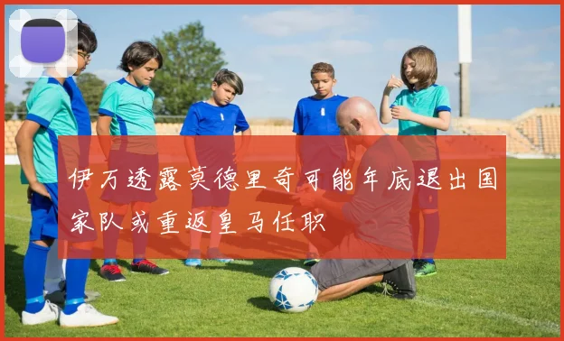 伊万透露莫德里奇可能年底退出国家队或重返皇马任职